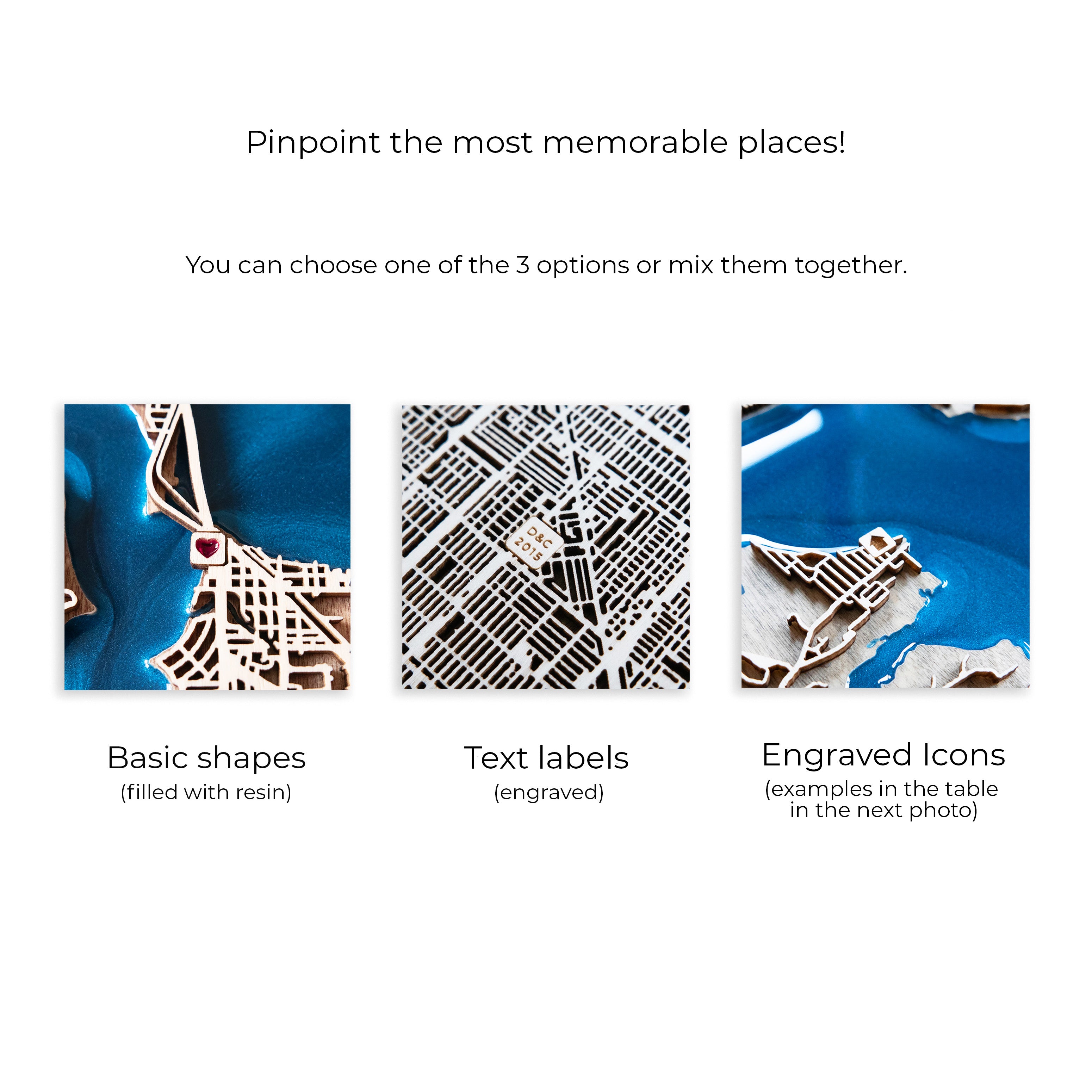 Pinpoint the most memorable places! You can choose basic shapes filled with resin, engraved short text or simple icons.